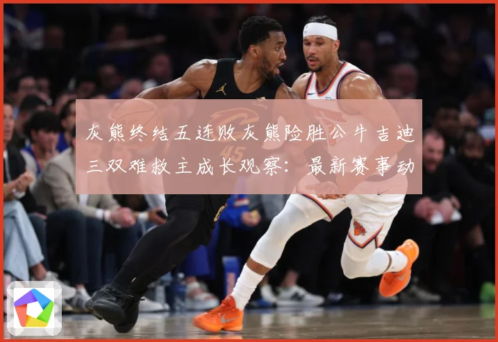 灰熊终结五连败灰熊险胜公牛吉迪三双难救主成长观察：最新赛事动态与深度分析