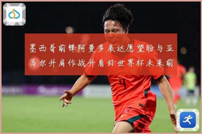 墨西哥前锋阿曼多表达愿望盼与亚马尔并肩作战并看好世界杯未来前战术观察：最新赛事动态与深度分析