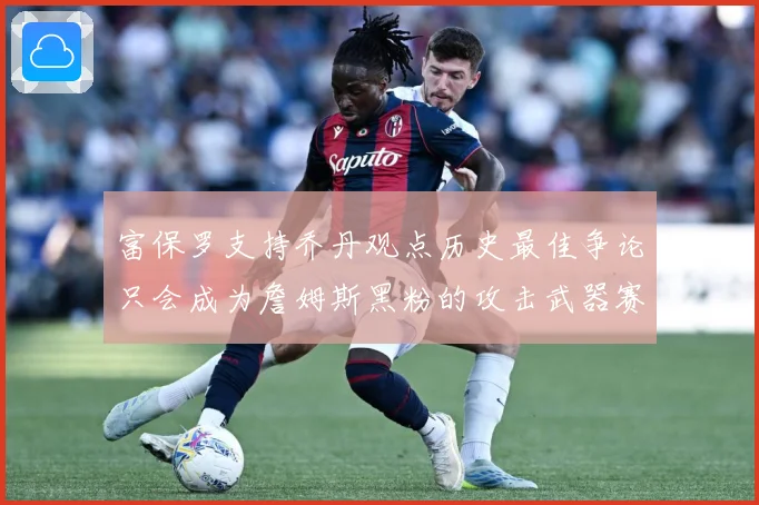 富保罗支持乔丹观点历史最佳争论只会成为詹姆斯黑粉的攻击武器赛场复盘：最新赛事动态与深度分析