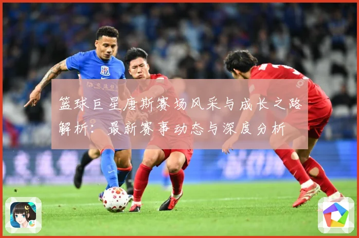 篮球巨星唐斯赛场风采与成长之路解析：最新赛事动态与深度分析