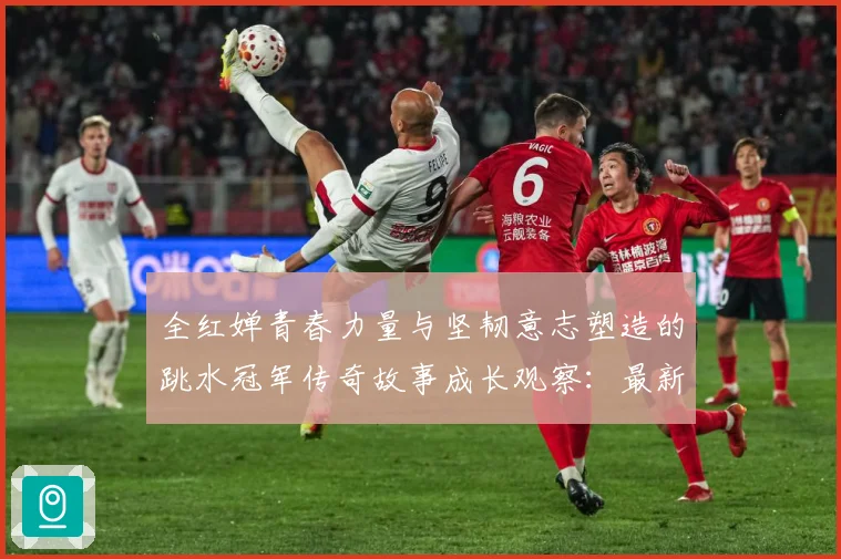 全红婵青春力量与坚韧意志塑造的跳水冠军传奇故事成长观察：最新赛事动态与深度分析