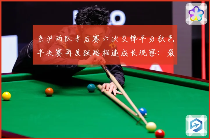 京沪两队季后赛六次交锋平分秋色半决赛再度狭路相逢成长观察：最新赛事动态与深度分析