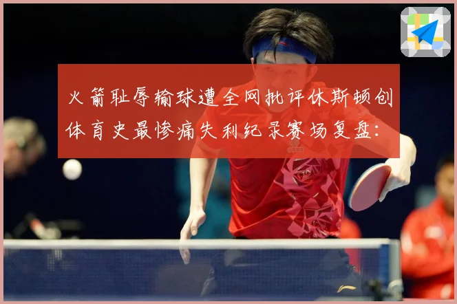 火箭耻辱输球遭全网批评休斯顿创体育史最惨痛失利纪录赛场复盘：最新赛事动态与深度分析