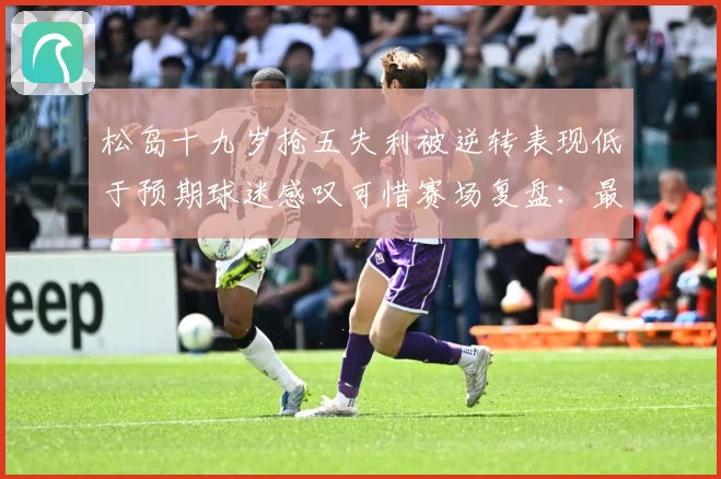 松岛十九岁抢五失利被逆转表现低于预期球迷感叹可惜赛场复盘：最新赛事动态与深度分析