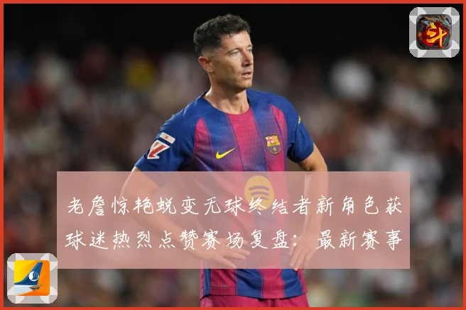 老詹惊艳蜕变无球终结者新角色获球迷热烈点赞赛场复盘：最新赛事动态与深度分析