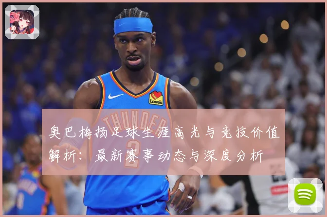 奥巴梅扬足球生涯高光与竞技价值解析：最新赛事动态与深度分析