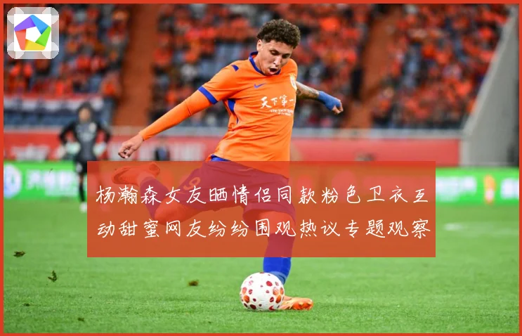 杨瀚森女友晒情侣同款粉色卫衣互动甜蜜网友纷纷围观热议专题观察：最新赛事动态与深度分析