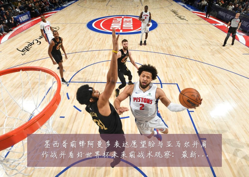 墨西哥前锋阿曼多表达愿望盼与亚马尔并肩作战并看好世界杯未来前战术观察:最新赛事动态与深度分析