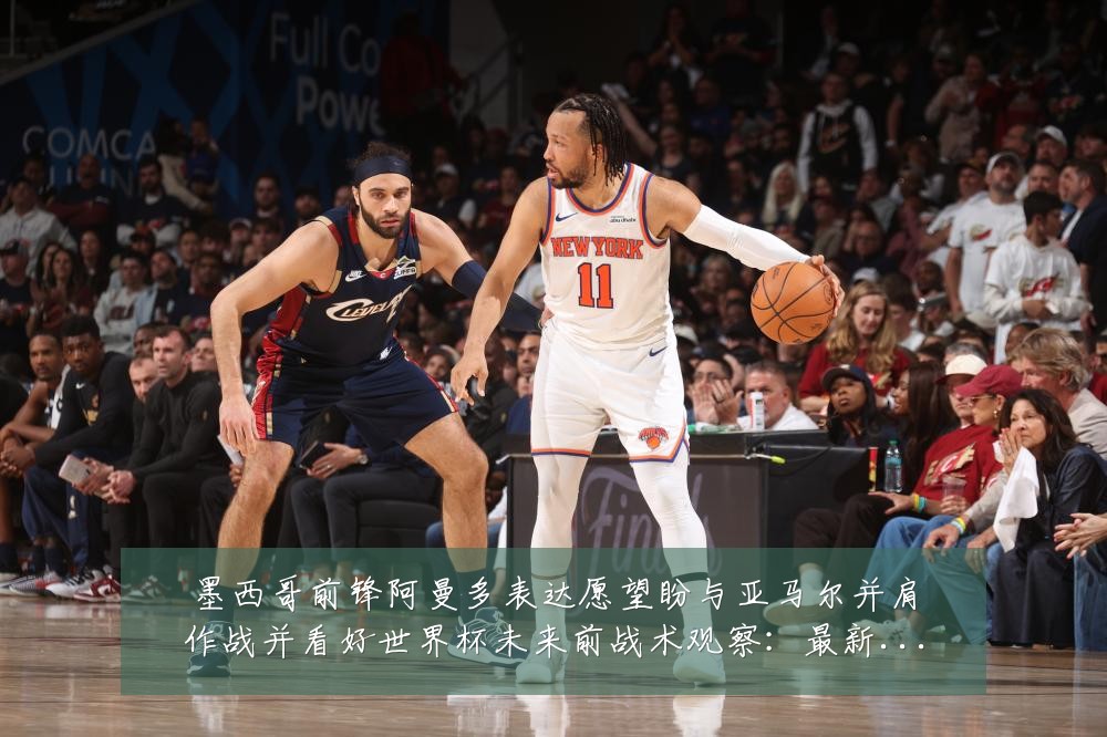 墨西哥前锋阿曼多表达愿望盼与亚马尔并肩作战并看好世界杯未来前战术观察：最新赛事动态与深度分析
