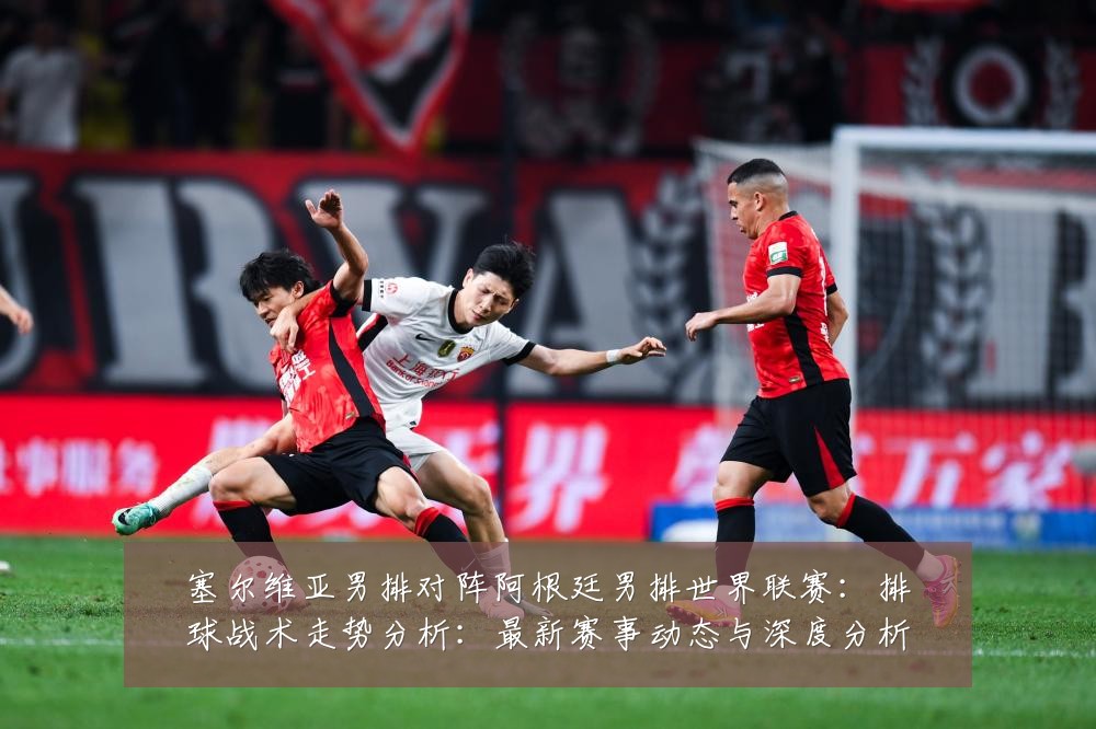 塞尔维亚男排对阵阿根廷男排世界联赛:排球战术走势分析:最新赛事动态与深度分析