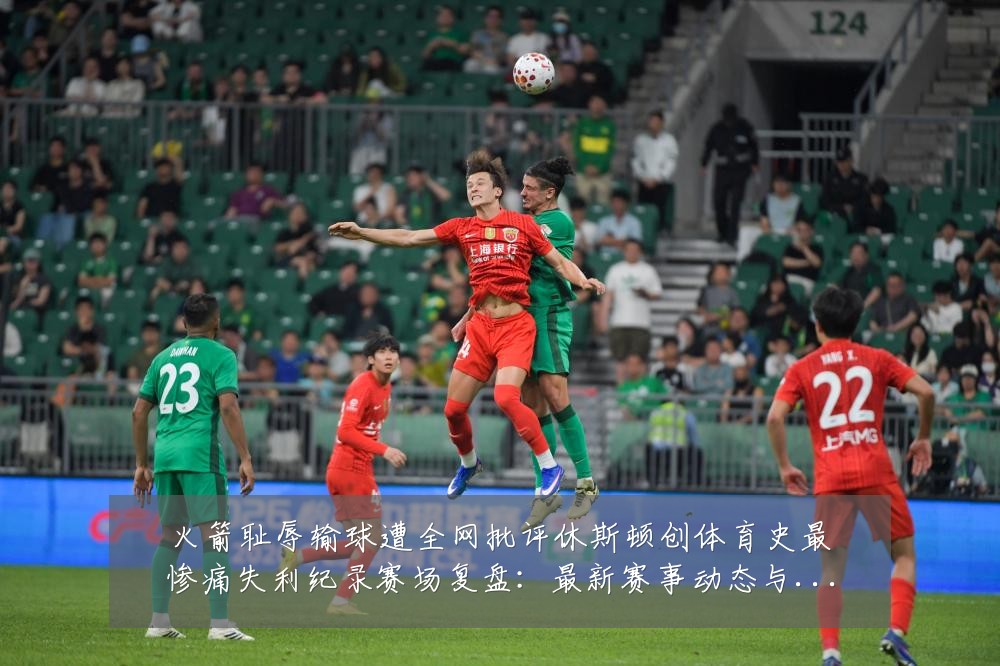 火箭耻辱输球遭全网批评休斯顿创体育史最惨痛失利纪录赛场复盘:最新赛事动态与深度分析